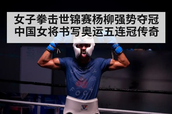女子拳击世锦赛杨柳强势夺冠 中国女将书写奥运五连冠传奇
