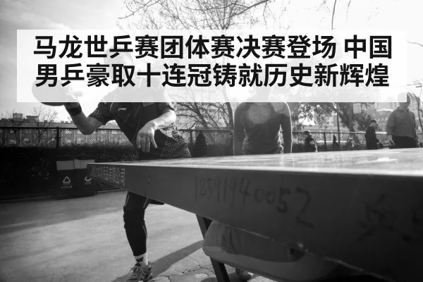 马龙世乒赛团体赛决赛登场 中国男乒豪取十连冠铸就历史新辉煌