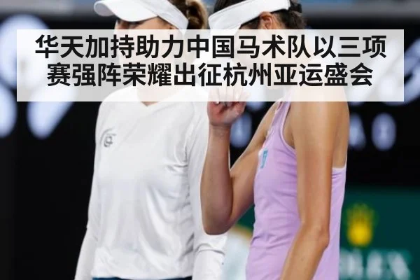 华天加持助力中国马术队以三项赛强阵荣耀出征杭州亚运盛会