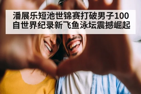 潘展乐短池世锦赛打破男子100自世界纪录新飞鱼泳坛震撼崛起
