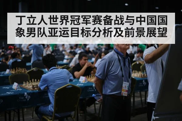 丁立人世界冠军赛备战与中国国象男队亚运目标分析及前景展望